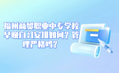 福州商貿職業中專學校早晚自習安排如何？管理嚴格嗎？