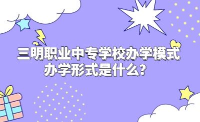 三明職業中專學校辦學模式辦學形式是什么？