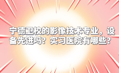 寧德衛(wèi)校的影像技術專業(yè)，設備先進嗎？實習醫(yī)院有哪些？